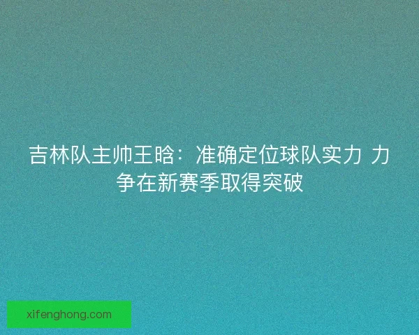 吉林队主帅王晗：准确定位球队实力 力争在新赛季取得突破